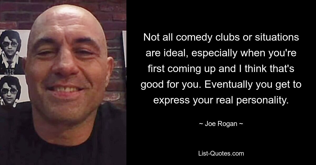 Not all comedy clubs or situations are ideal, especially when you're first coming up and I think that's good for you. Eventually you get to express your real personality. — © Joe Rogan