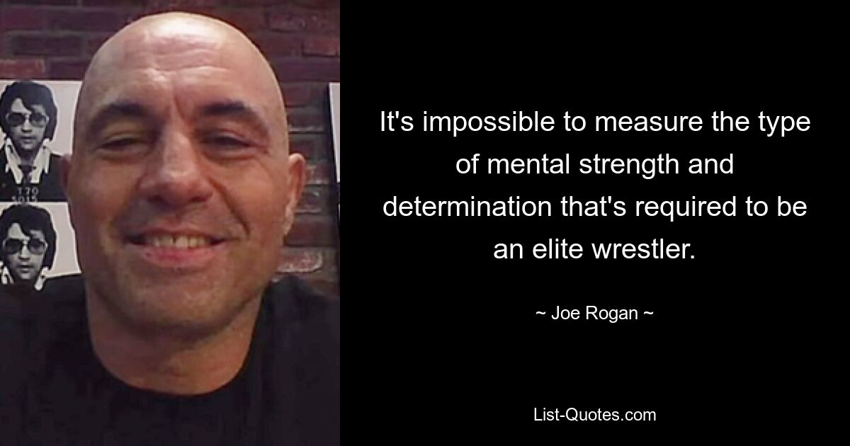 It's impossible to measure the type of mental strength and determination that's required to be an elite wrestler. — © Joe Rogan