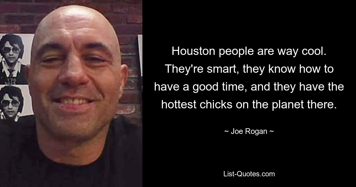 Houston people are way cool. They're smart, they know how to have a good time, and they have the hottest chicks on the planet there. — © Joe Rogan