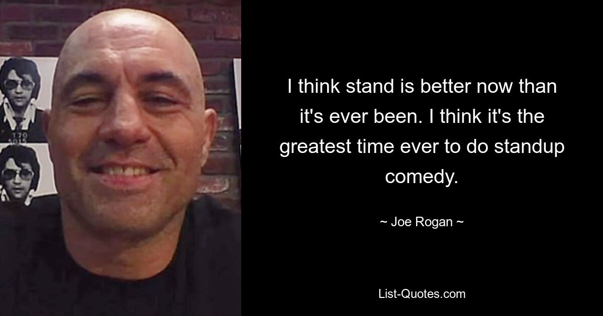 I think stand is better now than it's ever been. I think it's the greatest time ever to do standup comedy. — © Joe Rogan