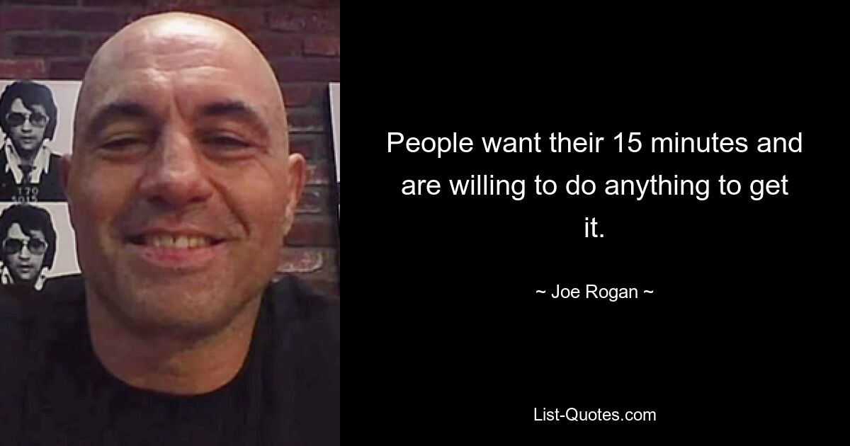 People want their 15 minutes and are willing to do anything to get it. — © Joe Rogan