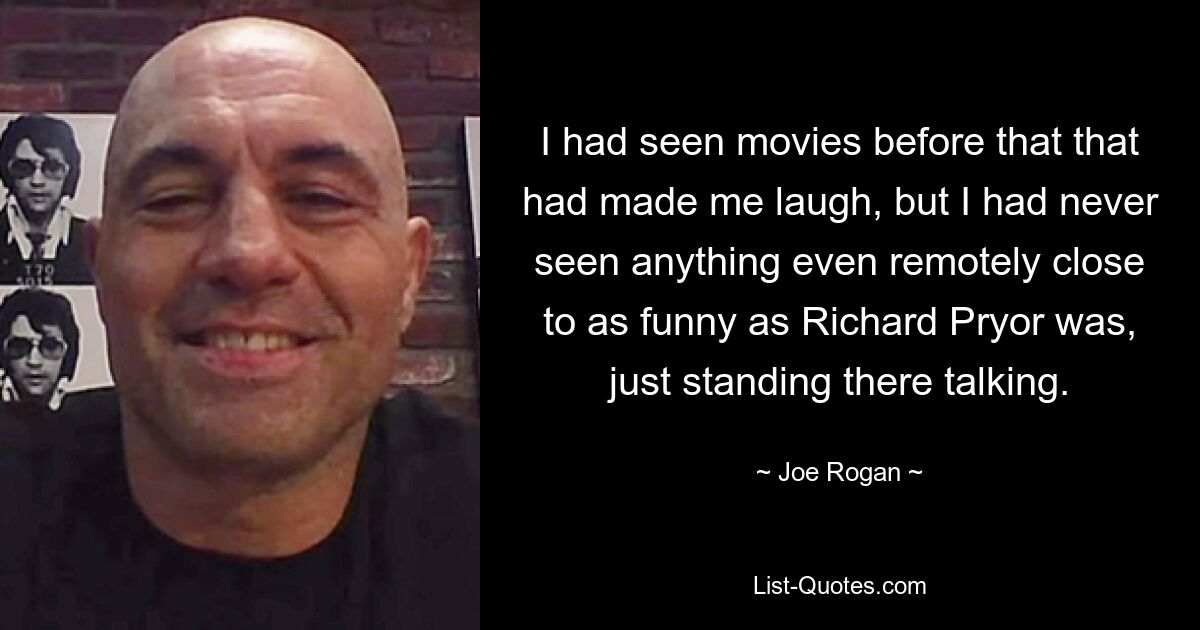 I had seen movies before that that had made me laugh, but I had never seen anything even remotely close to as funny as Richard Pryor was, just standing there talking. — © Joe Rogan