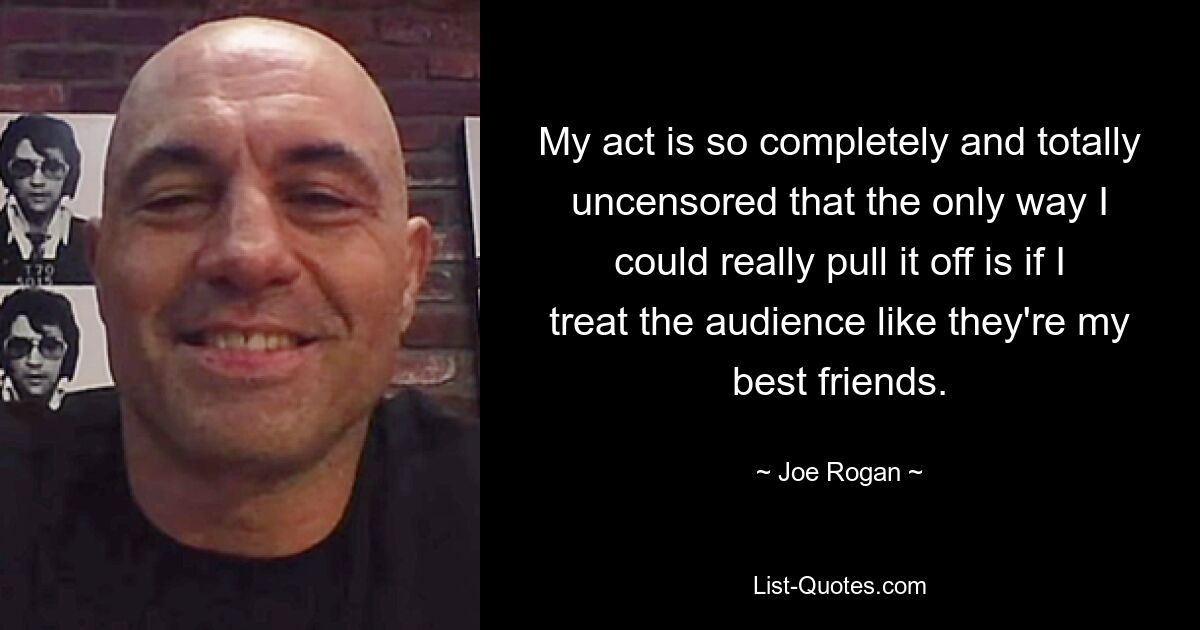 My act is so completely and totally uncensored that the only way I could really pull it off is if I treat the audience like they're my best friends. — © Joe Rogan