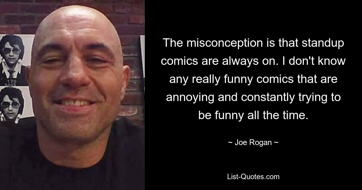 The misconception is that standup comics are always on. I don't know any really funny comics that are annoying and constantly trying to be funny all the time. — © Joe Rogan