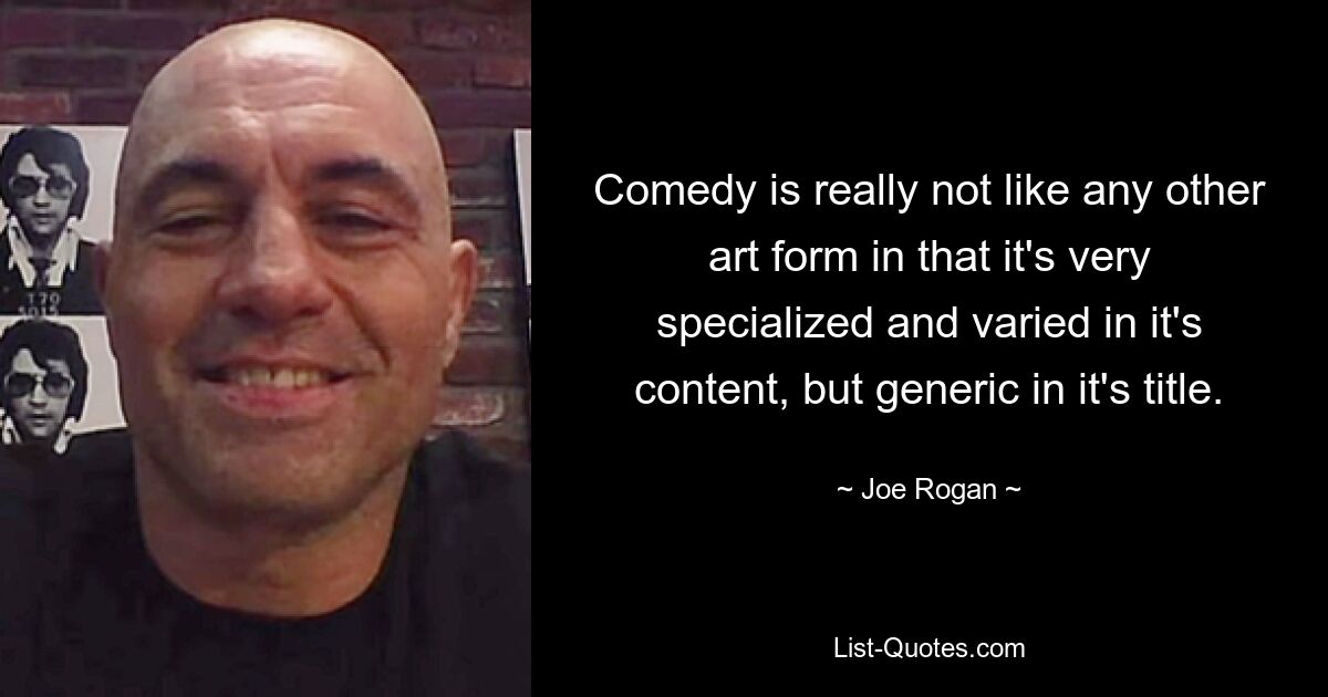 Comedy is really not like any other art form in that it's very specialized and varied in it's content, but generic in it's title. — © Joe Rogan