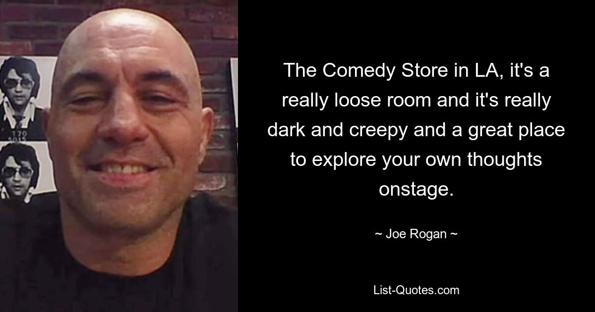 The Comedy Store in LA, it's a really loose room and it's really dark and creepy and a great place to explore your own thoughts onstage. — © Joe Rogan