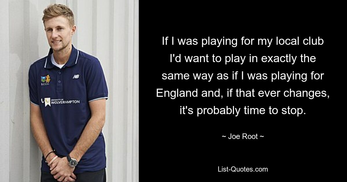 If I was playing for my local club I'd want to play in exactly the same way as if I was playing for England and, if that ever changes, it's probably time to stop. — © Joe Root