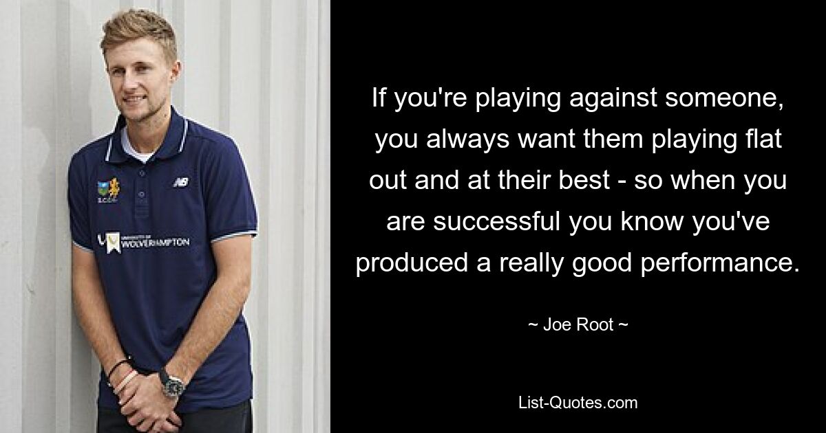 If you're playing against someone, you always want them playing flat out and at their best - so when you are successful you know you've produced a really good performance. — © Joe Root