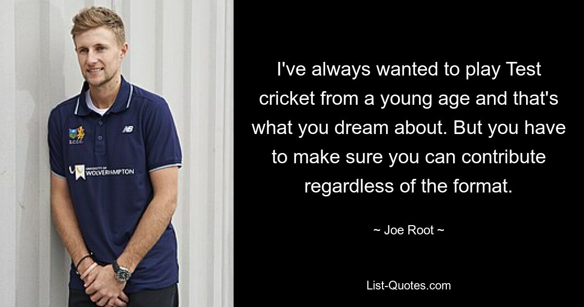 I've always wanted to play Test cricket from a young age and that's what you dream about. But you have to make sure you can contribute regardless of the format. — © Joe Root