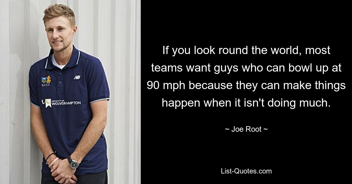 If you look round the world, most teams want guys who can bowl up at 90 mph because they can make things happen when it isn't doing much. — © Joe Root