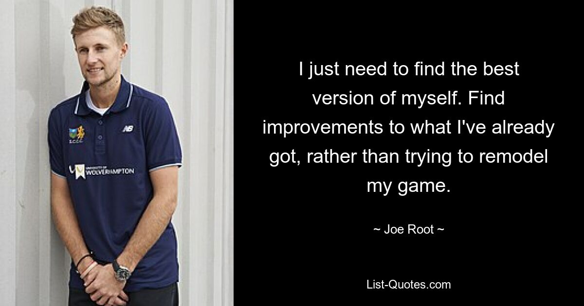 I just need to find the best version of myself. Find improvements to what I've already got, rather than trying to remodel my game. — © Joe Root