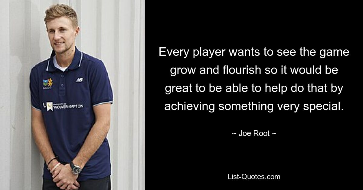 Every player wants to see the game grow and flourish so it would be great to be able to help do that by achieving something very special. — © Joe Root