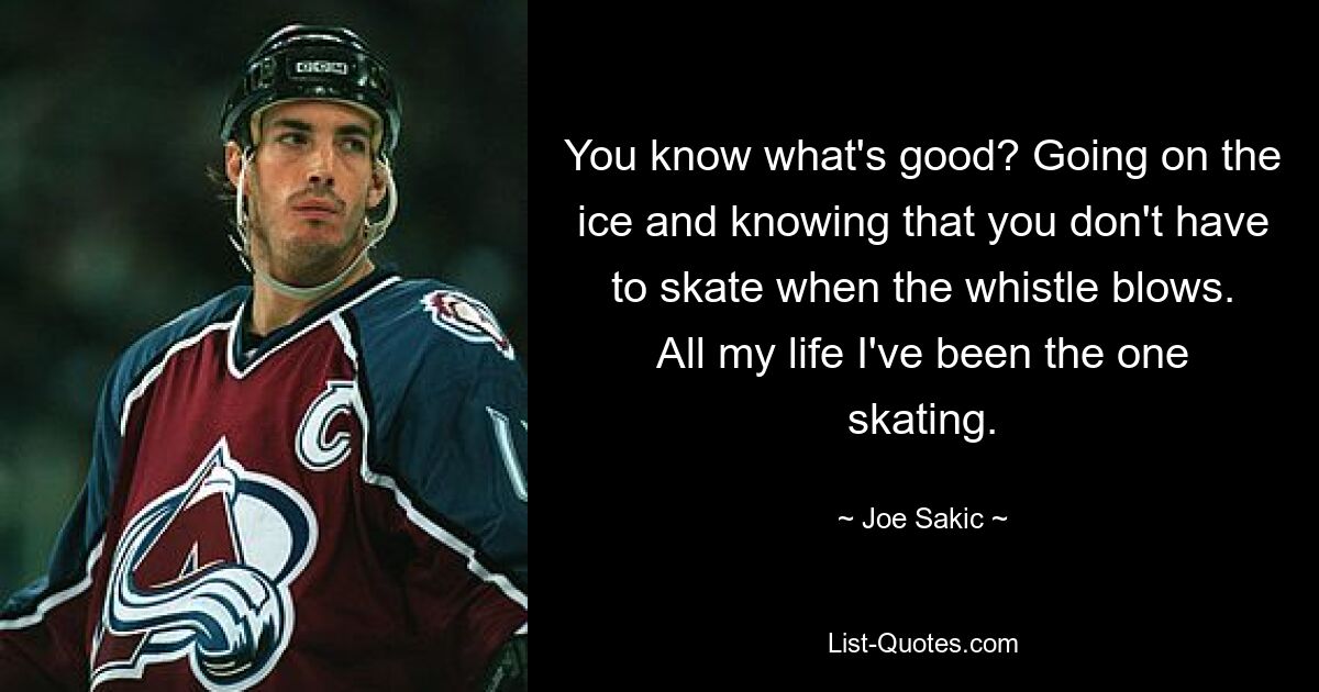 You know what's good? Going on the ice and knowing that you don't have to skate when the whistle blows. All my life I've been the one skating. — © Joe Sakic