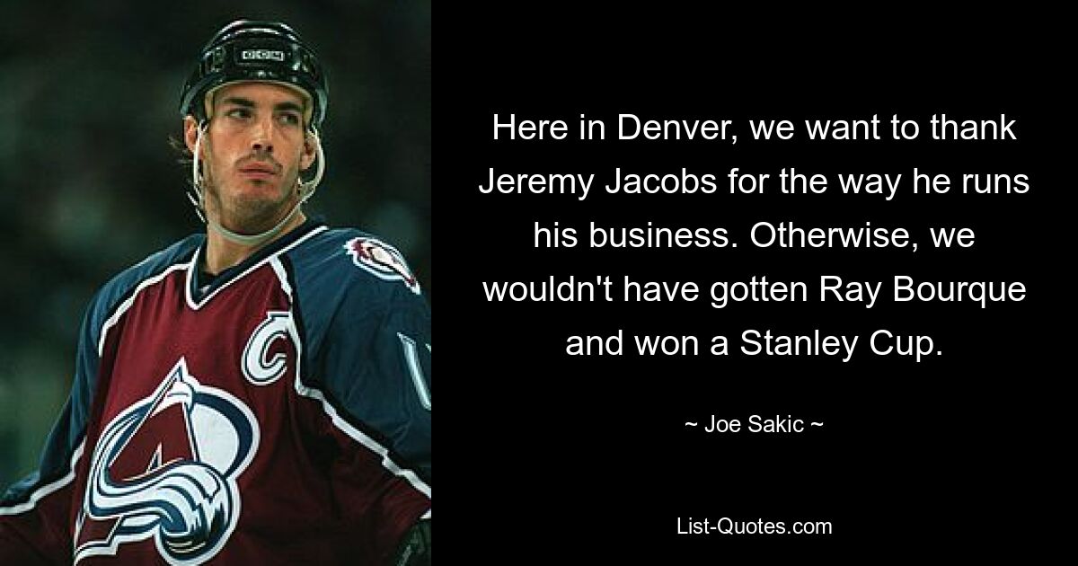 Here in Denver, we want to thank Jeremy Jacobs for the way he runs his business. Otherwise, we wouldn't have gotten Ray Bourque and won a Stanley Cup. — © Joe Sakic