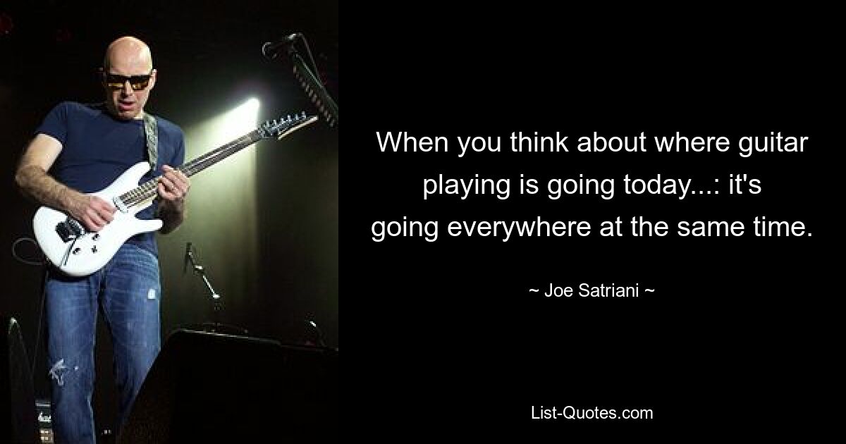 When you think about where guitar playing is going today...: it's going everywhere at the same time. — © Joe Satriani