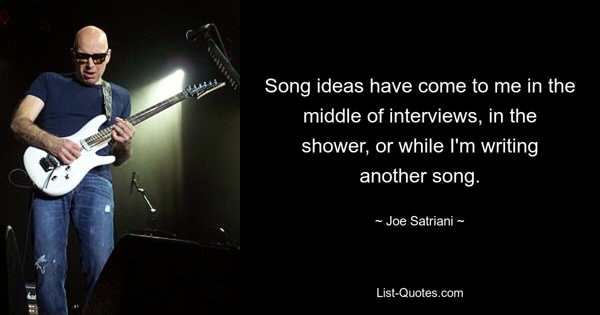 Song ideas have come to me in the middle of interviews, in the shower, or while I'm writing another song. — © Joe Satriani