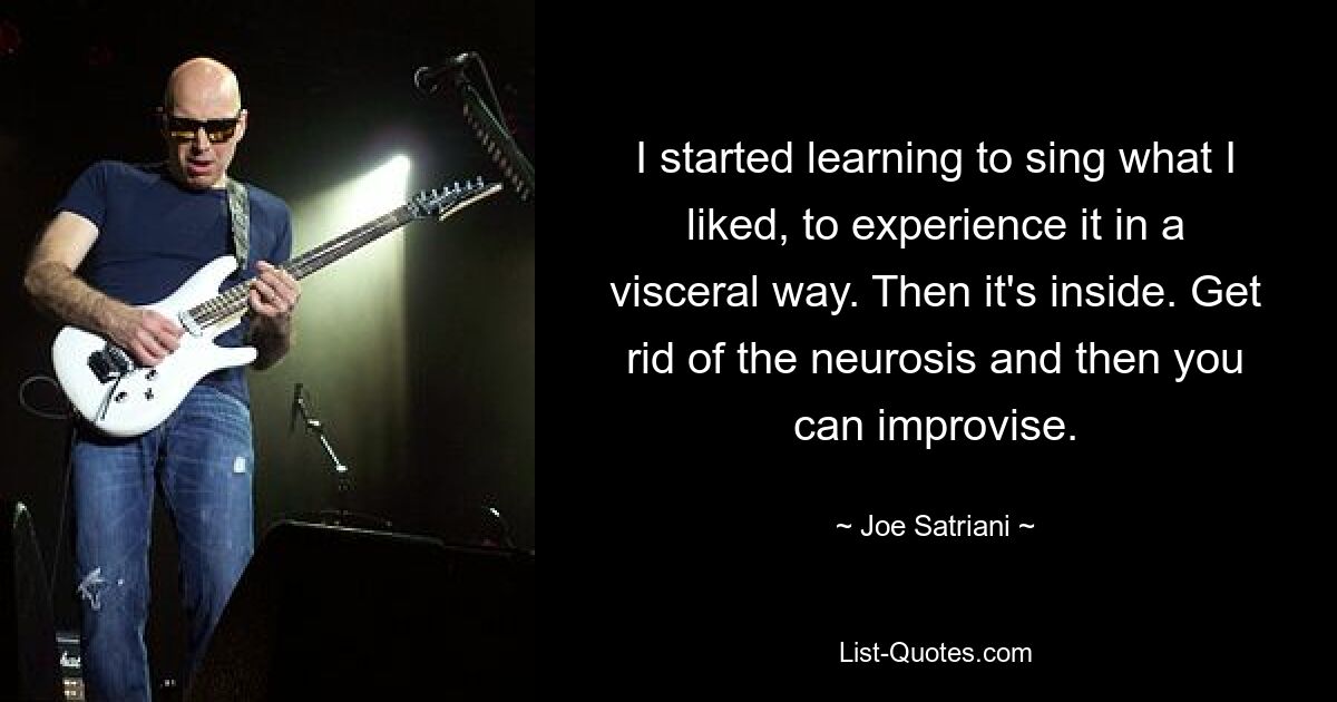 I started learning to sing what I liked, to experience it in a visceral way. Then it's inside. Get rid of the neurosis and then you can improvise. — © Joe Satriani