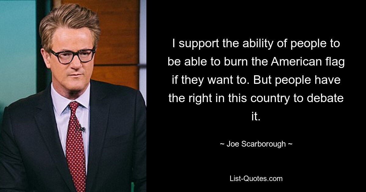 I support the ability of people to be able to burn the American flag if they want to. But people have the right in this country to debate it. — © Joe Scarborough