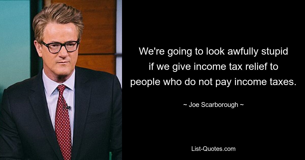 We're going to look awfully stupid if we give income tax relief to people who do not pay income taxes. — © Joe Scarborough