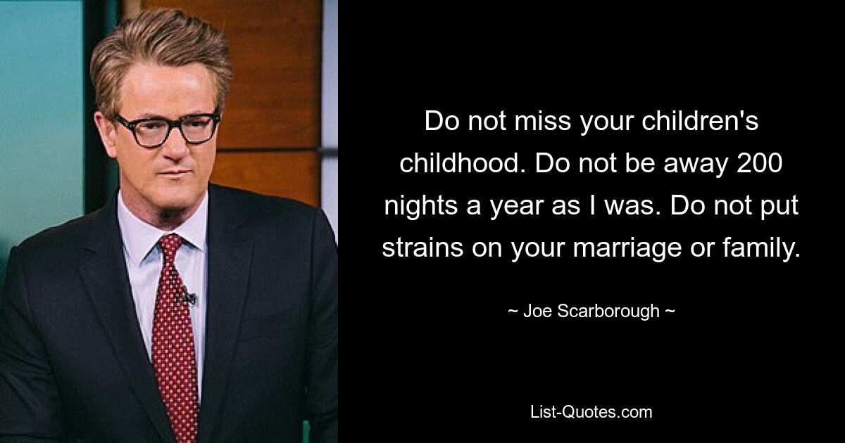 Do not miss your children's childhood. Do not be away 200 nights a year as I was. Do not put strains on your marriage or family. — © Joe Scarborough