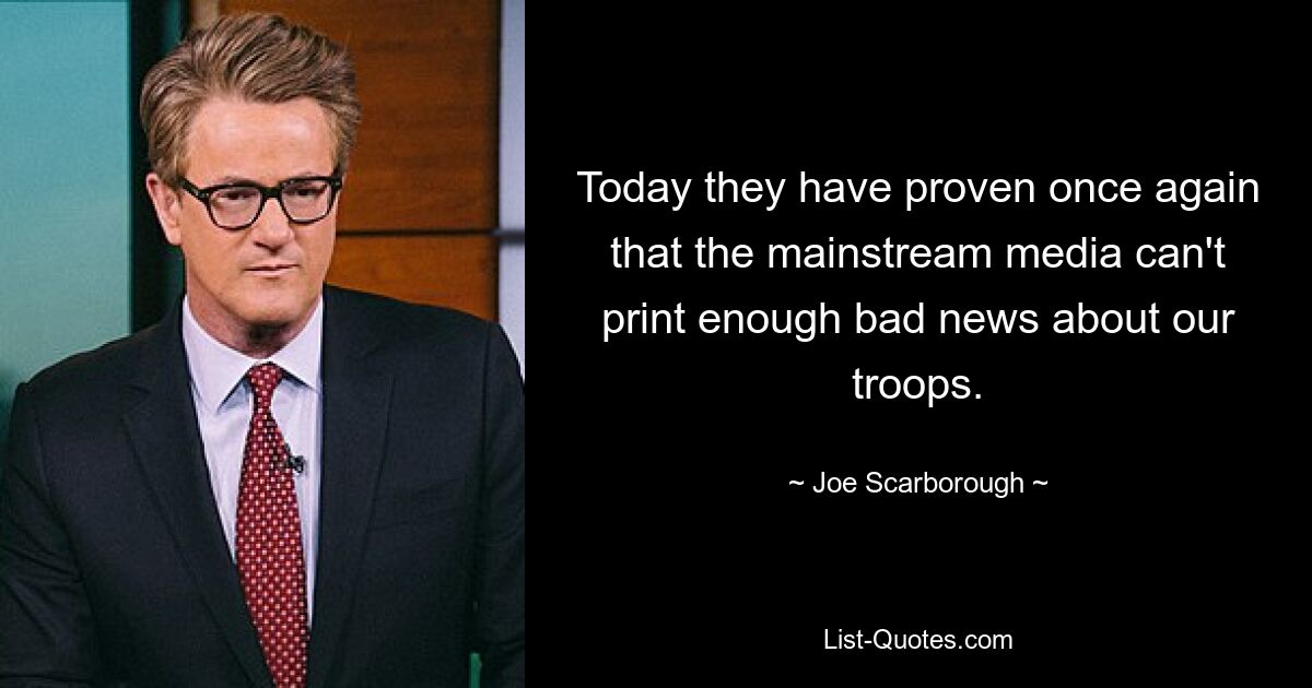 Today they have proven once again that the mainstream media can't print enough bad news about our troops. — © Joe Scarborough