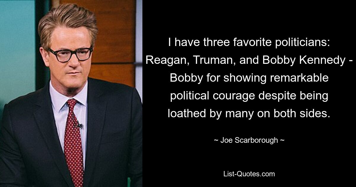 I have three favorite politicians: Reagan, Truman, and Bobby Kennedy - Bobby for showing remarkable political courage despite being loathed by many on both sides. — © Joe Scarborough