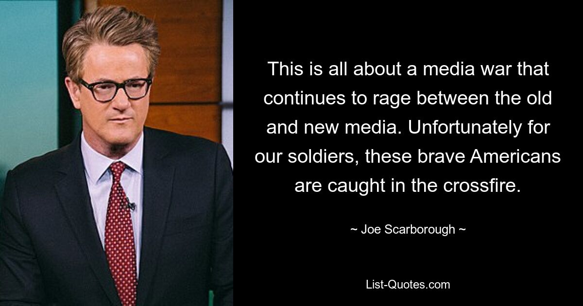 This is all about a media war that continues to rage between the old and new media. Unfortunately for our soldiers, these brave Americans are caught in the crossfire. — © Joe Scarborough