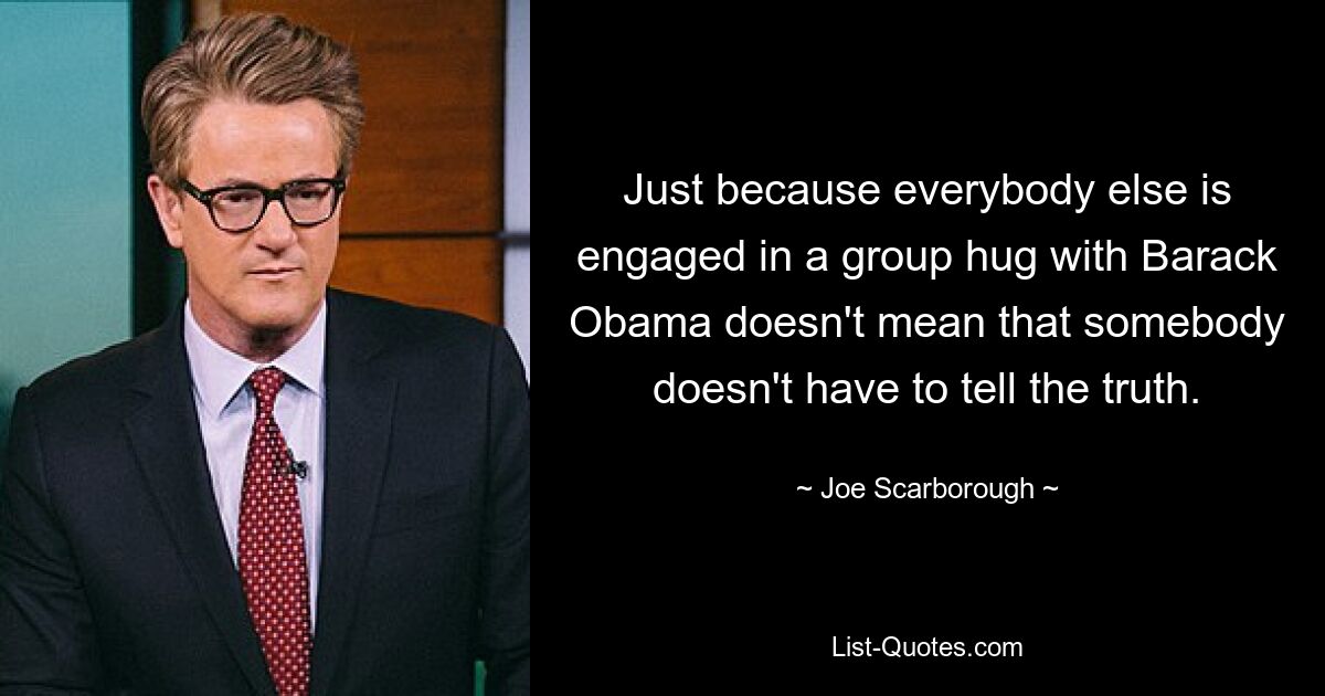 Just because everybody else is engaged in a group hug with Barack Obama doesn't mean that somebody doesn't have to tell the truth. — © Joe Scarborough