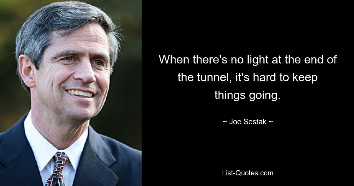 When there's no light at the end of the tunnel, it's hard to keep things going. — © Joe Sestak