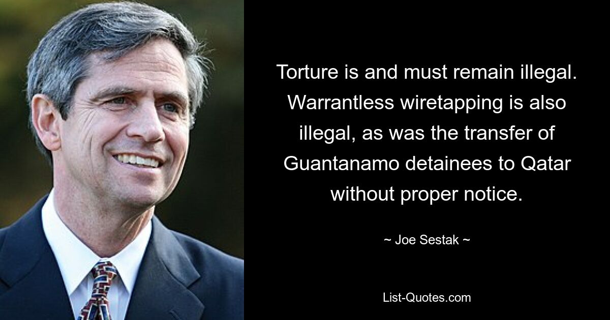 Torture is and must remain illegal. Warrantless wiretapping is also illegal, as was the transfer of Guantanamo detainees to Qatar without proper notice. — © Joe Sestak