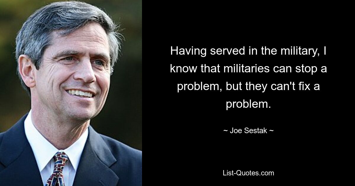 Having served in the military, I know that militaries can stop a problem, but they can't fix a problem. — © Joe Sestak