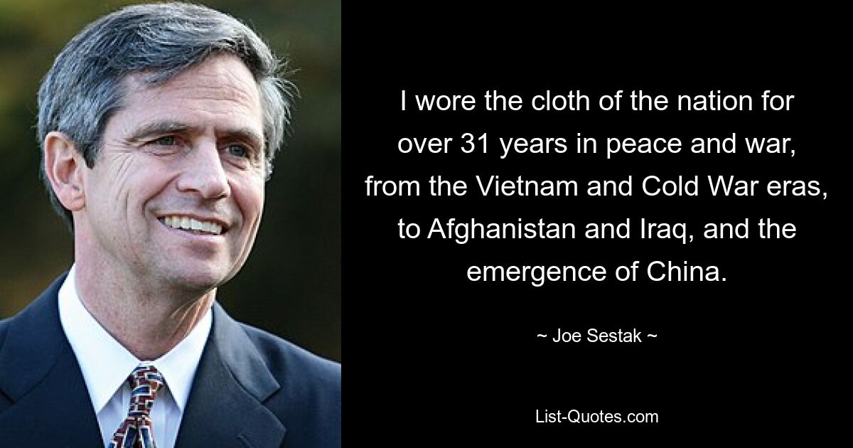 I wore the cloth of the nation for over 31 years in peace and war, from the Vietnam and Cold War eras, to Afghanistan and Iraq, and the emergence of China. — © Joe Sestak