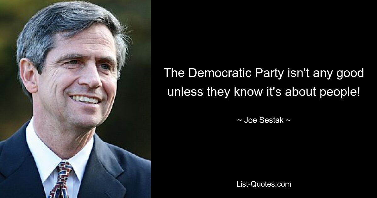 The Democratic Party isn't any good unless they know it's about people! — © Joe Sestak