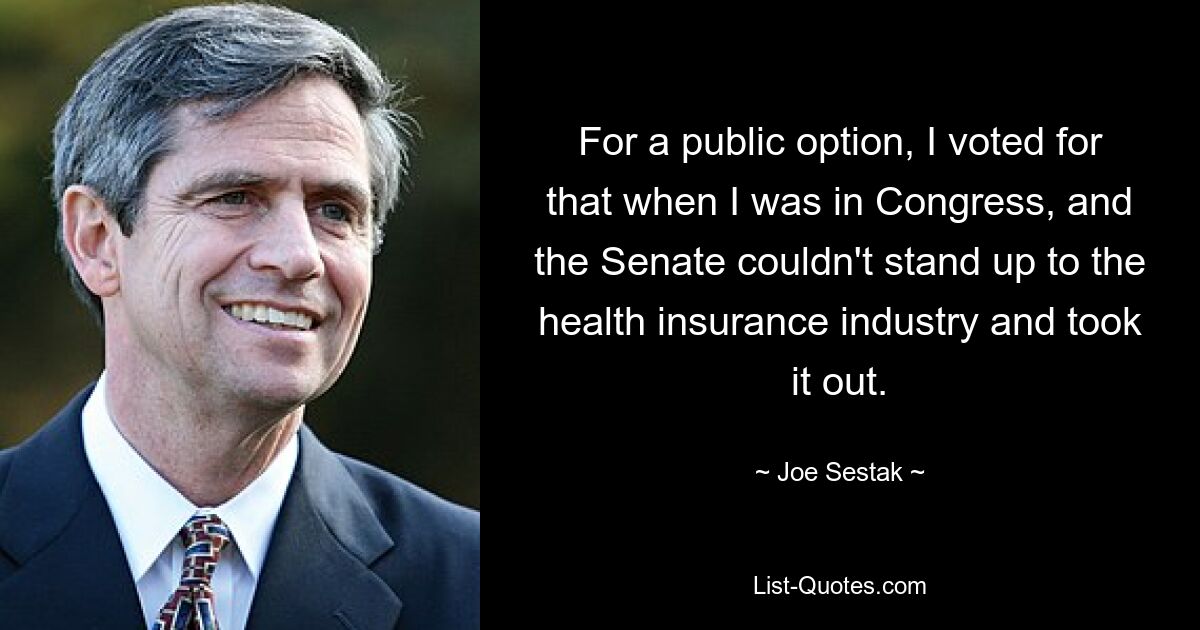 For a public option, I voted for that when I was in Congress, and the Senate couldn't stand up to the health insurance industry and took it out. — © Joe Sestak