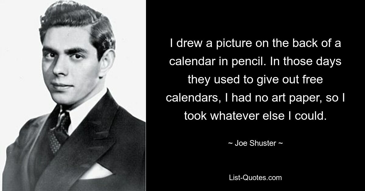 I drew a picture on the back of a calendar in pencil. In those days they used to give out free calendars, I had no art paper, so I took whatever else I could. — © Joe Shuster