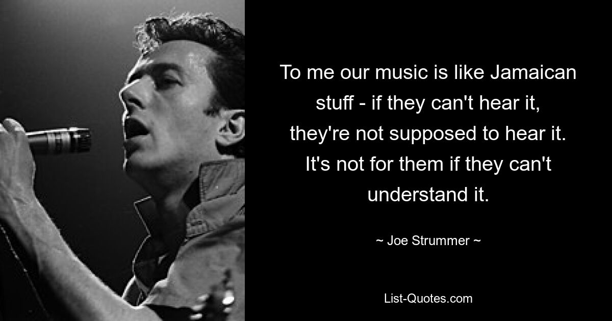 To me our music is like Jamaican stuff - if they can't hear it, they're not supposed to hear it. It's not for them if they can't understand it. — © Joe Strummer