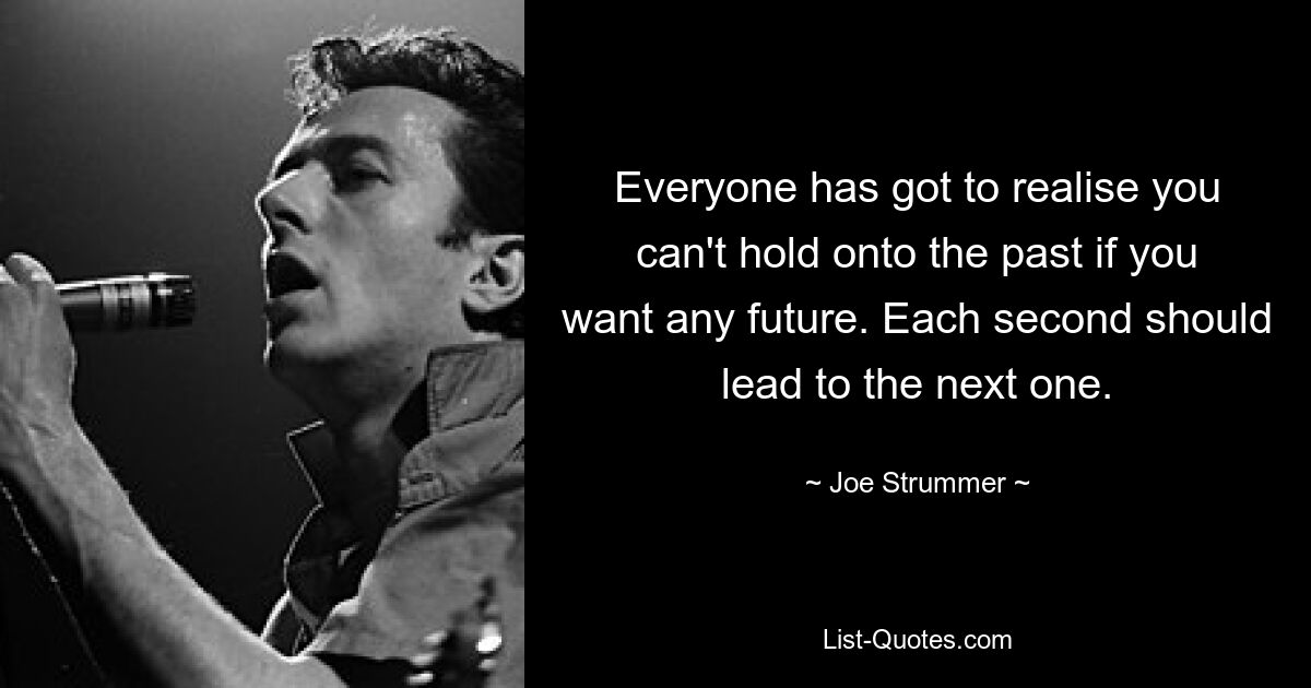 Everyone has got to realise you can't hold onto the past if you want any future. Each second should lead to the next one. — © Joe Strummer