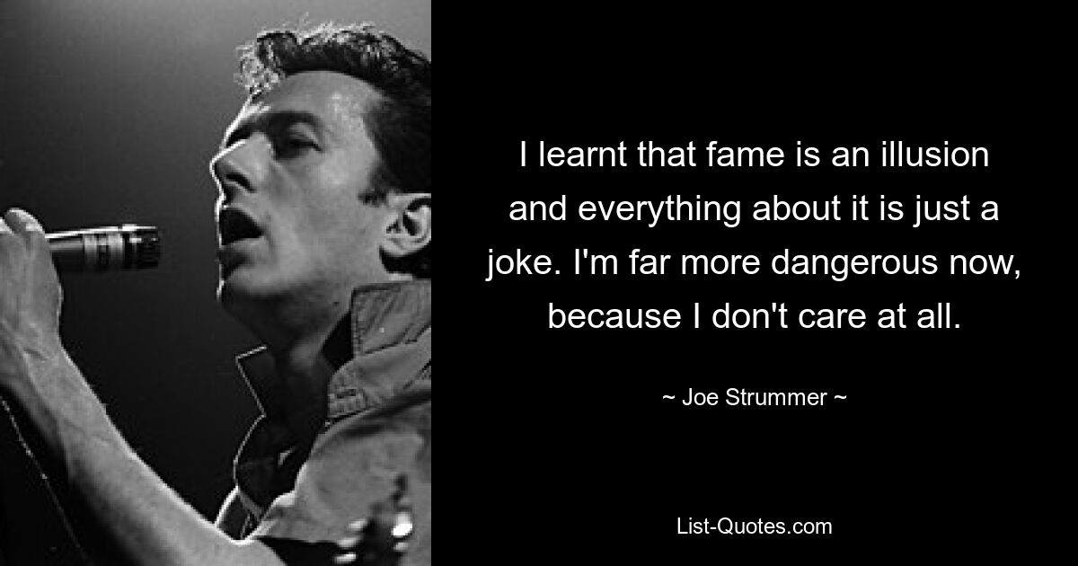 I learnt that fame is an illusion and everything about it is just a joke. I'm far more dangerous now, because I don't care at all. — © Joe Strummer