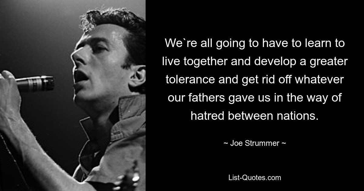 We`re all going to have to learn to live together and develop a greater tolerance and get rid off whatever our fathers gave us in the way of hatred between nations. — © Joe Strummer