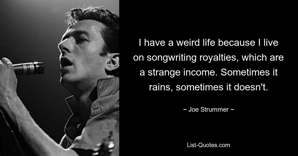 I have a weird life because I live on songwriting royalties, which are a strange income. Sometimes it rains, sometimes it doesn't. — © Joe Strummer