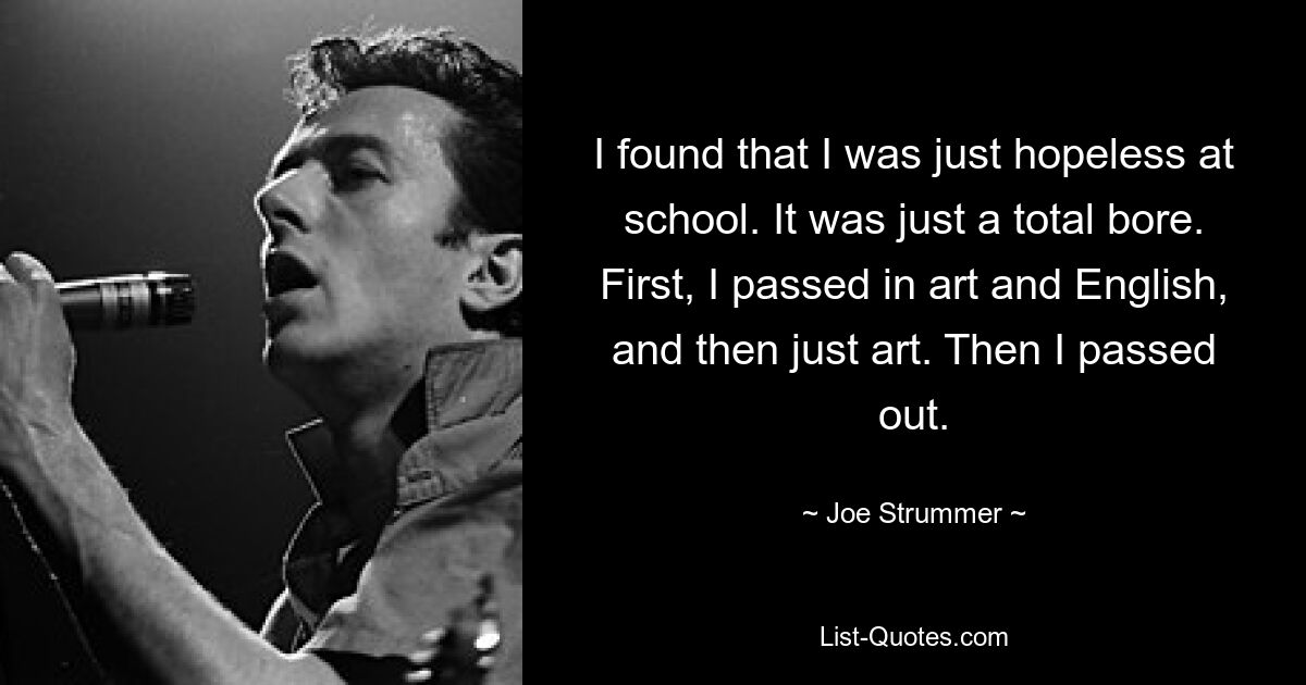 I found that I was just hopeless at school. It was just a total bore. First, I passed in art and English, and then just art. Then I passed out. — © Joe Strummer