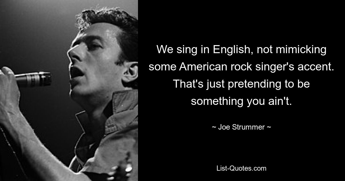 We sing in English, not mimicking some American rock singer's accent. That's just pretending to be something you ain't. — © Joe Strummer