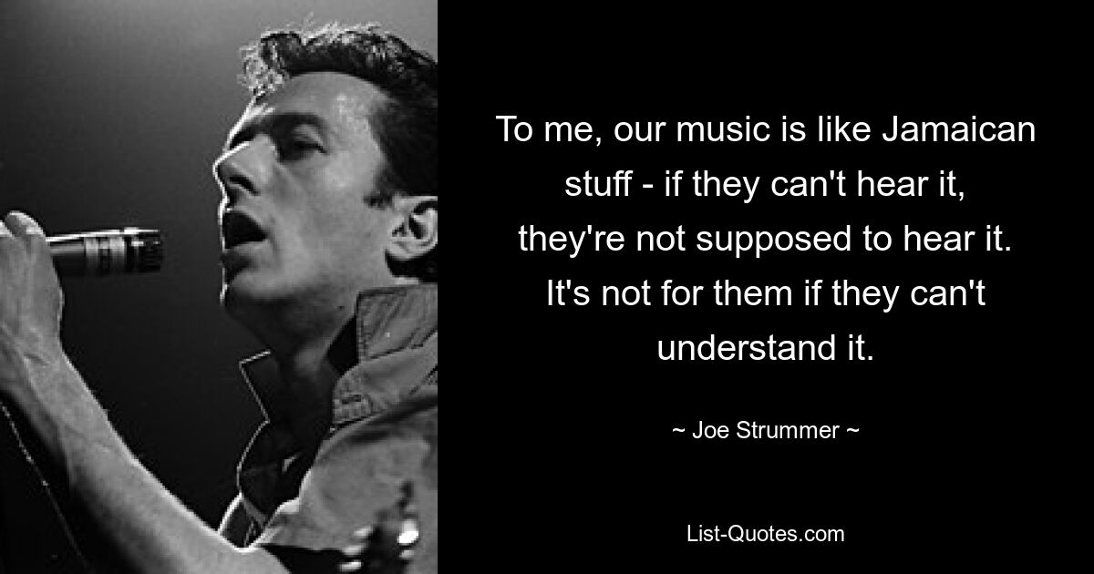 To me, our music is like Jamaican stuff - if they can't hear it, they're not supposed to hear it. It's not for them if they can't understand it. — © Joe Strummer