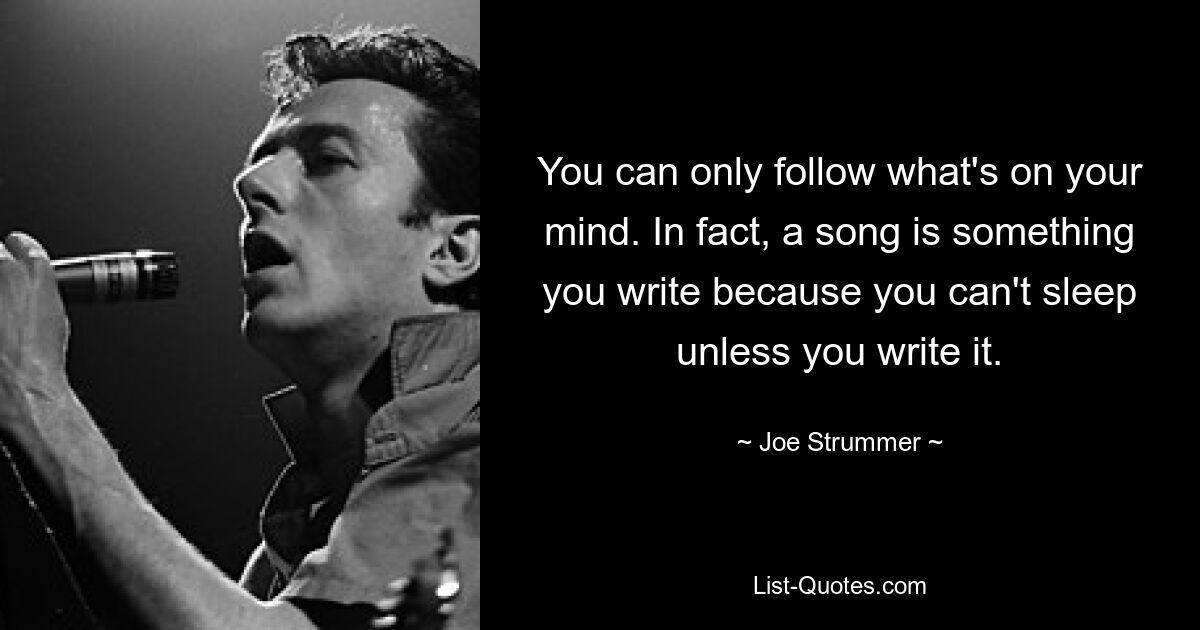 You can only follow what's on your mind. In fact, a song is something you write because you can't sleep unless you write it. — © Joe Strummer