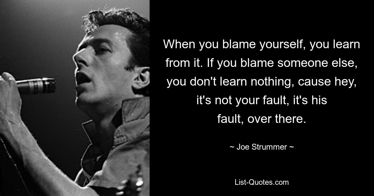 When you blame yourself, you learn from it. If you blame someone else, you don't learn nothing, cause hey, it's not your fault, it's his fault, over there. — © Joe Strummer