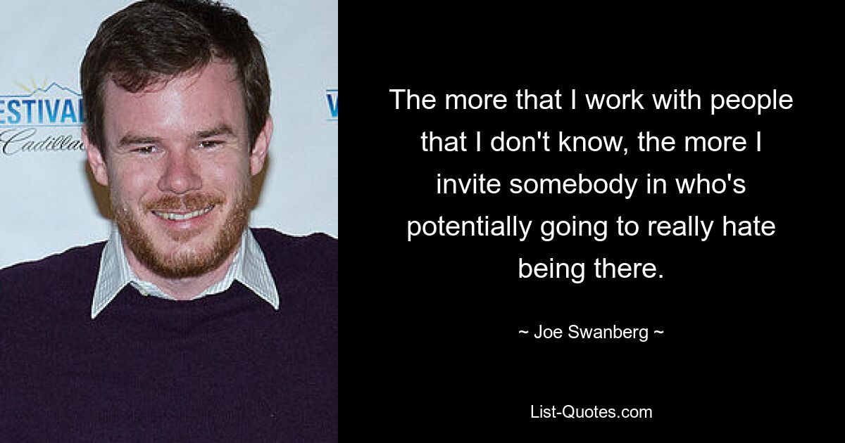 The more that I work with people that I don't know, the more I invite somebody in who's potentially going to really hate being there. — © Joe Swanberg