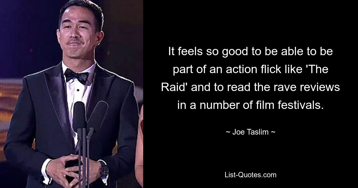 It feels so good to be able to be part of an action flick like 'The Raid' and to read the rave reviews in a number of film festivals. — © Joe Taslim