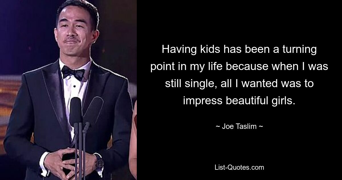 Having kids has been a turning point in my life because when I was still single, all I wanted was to impress beautiful girls. — © Joe Taslim