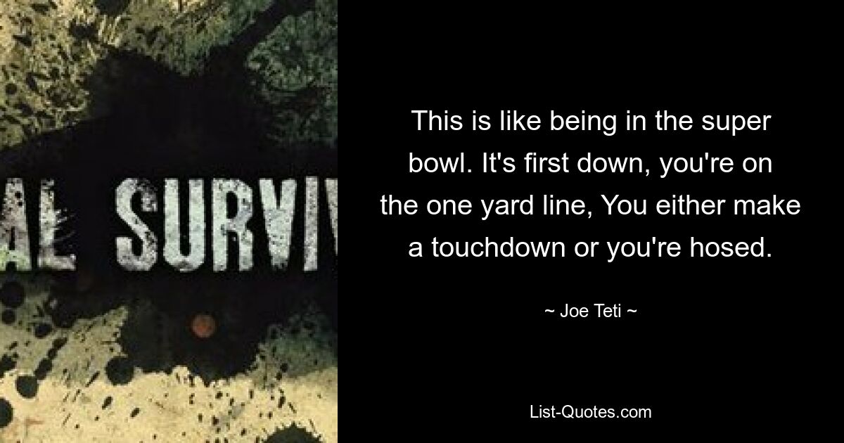 This is like being in the super bowl. It's first down, you're on the one yard line, You either make a touchdown or you're hosed. — © Joe Teti