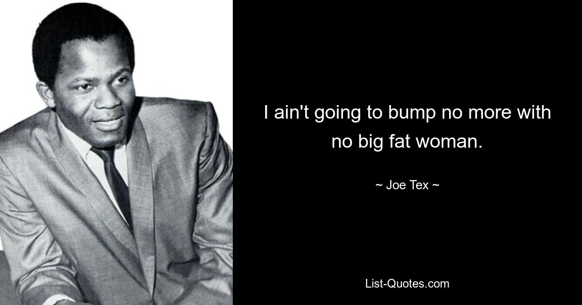 I ain't going to bump no more with no big fat woman. — © Joe Tex